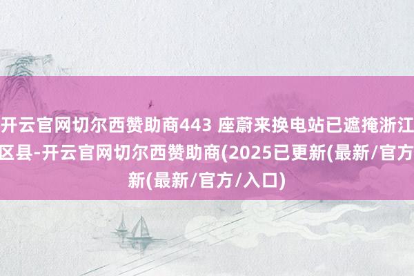 开云官网切尔西赞助商443 座蔚来换电站已遮掩浙江 88 个区县-开云官网切尔西赞助商(2025已更新(最新/官方/入口)